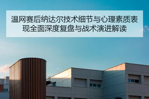 温网赛后纳达尔技术细节与心理素质表现全面深度复盘与战术演进解读