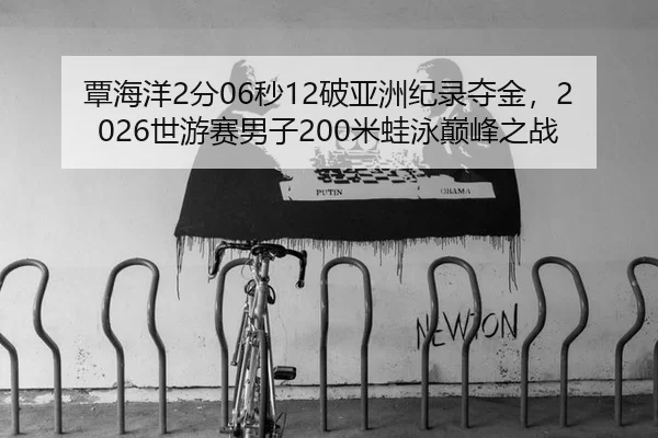 覃海洋2分06秒12破亚洲纪录夺金，2026世游赛男子200米蛙泳巅峰之战
